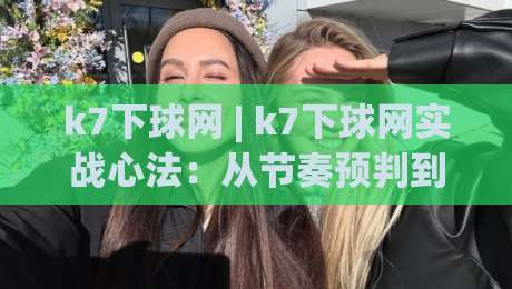 k7下球网 | k7下球网实战心法：从节奏预判到落点控制的进阶思路(k7下球网)-今晚靠谱最火进球网技巧预选竞投论坛720P集锦