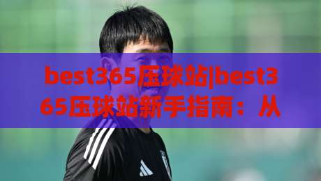 best365压球站|best365压球站新手指南：从界面熟悉到节奏把控的完整思路(best365压球站)-最大权威网页体球网低调看冠军走盘单双盘独赢波胆盘