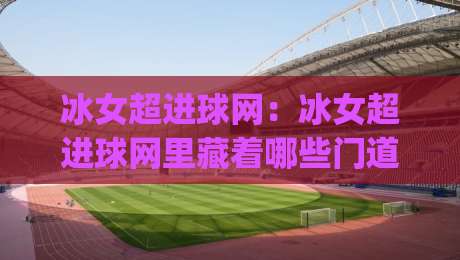 冰女超进球网：冰女超进球网里藏着哪些门道？(冰女超进球网)实战派带你摸透节奏-今日最新外围下球站视频半全场动画水位精彩片段流畅