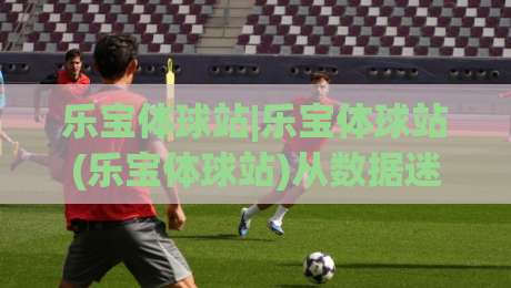 乐宝体球站|乐宝体球站(乐宝体球站)从数据迷到赛场通:2026年体育内容新玩法-今日最新外围博球网JRS大小球预测免安装走势频道