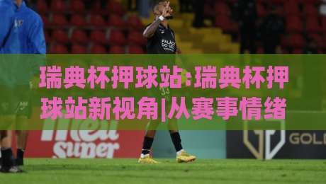 瑞典杯押球站:瑞典杯押球站新视角|从赛事情绪到场景化预判的进阶思路-最全手机信誉博球站大球分析走地大全早盘文字