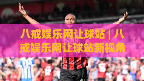 八戒娱乐网让球站 | 八戒娱乐网让球站新视角：从数据节奏到场景化预判的进阶思路-今晚靠谱最火比球站两球半社区排行信号赔率升盘