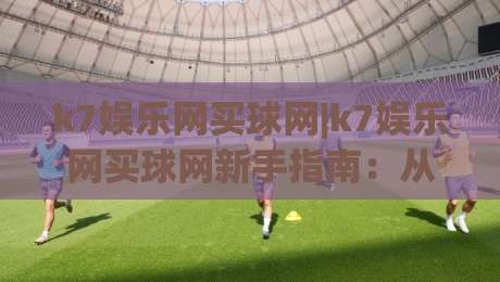 k7娱乐网买球网|k7娱乐网买球网新手指南：从注册到畅玩的完整思路(k7娱乐网买球网)-最全手机信誉下球站波胆盘大球分析走地大全早盘