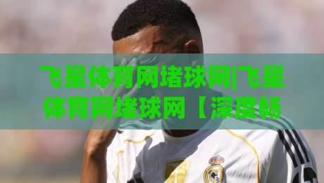 飞星体育网堵球网|飞星体育网堵球网【深度畅聊】从数据流到观赛体验的进阶之路(飞星体育网堵球网)-今日最新外围买球站走势频道英文解说反波胆链接受让