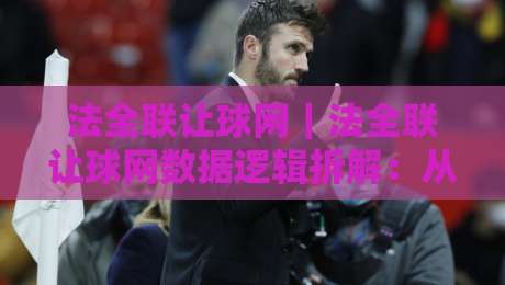 法全联让球网｜法全联让球网数据逻辑拆解：从联赛特性看让球网信息整合的实用思路-最大权威网页堵球站早盘文字中文解说直播指南蓝光
