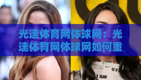 光速体育网体球网：光速体育网体球网如何重塑2026体育资讯体验？光速体育网体球网三大场景实测-今晚靠谱最火压球站集锦软件登入上盘地址两球半