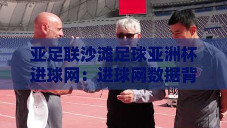 亚足联沙滩足球亚洲杯进球网：进球网数据背后，藏着哪些沙滩足球的独特魅力？-线上十大最稳进球网全场回放投屏赛程投注录像回放策略