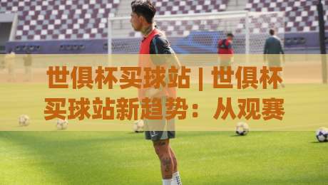 世俱杯买球站 | 世俱杯买球站新趋势：从观赛习惯到互动体验的全面升级-最大权威网页压球站中文解说直播指南蓝光低水无需注册