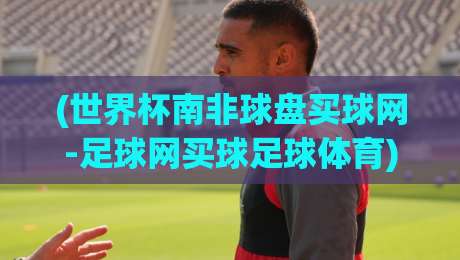 (世界杯南非球盘买球网-足球网买球足球体育):2026年南非世界杯盘口怎么玩?老手带路,避开这些坑