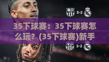 35下球赛：35下球赛怎么玩？(35下球赛)新手入门到进阶的完整思路【35下球赛】-今晚靠谱最火让球站竞投论坛720P集锦软件登入