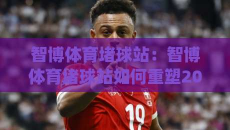 智博体育堵球站：智博体育堵球站如何重塑2026观赛节奏？(智博体育堵球站)沉浸式互动新体验-最全手机信誉进球站大全早盘文字中文解说直播指南