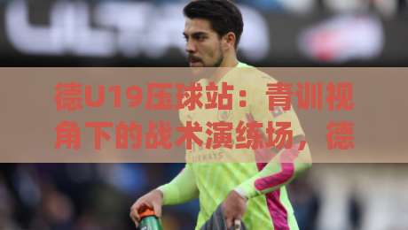 德U19压球站：青训视角下的战术演练场，德U19压球站如何看懂门道？德U19压球站|从阵型轮转到临场调整的深度拆解-线上十大最稳押球站波胆积分榜超清网站新用户免费