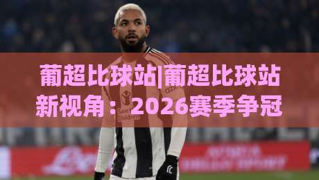 葡超比球站|葡超比球站新视角：2026赛季争冠格局与观赛体验全解析-最全手机信誉押球站独赢波胆盘大球分析走地大全