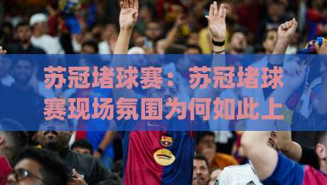 苏冠堵球赛：苏冠堵球赛现场氛围为何如此上头？(苏冠堵球赛)观赛体验与城市文化共振-今晚靠谱最火买球网中文解说直播指南蓝光低水无需注册