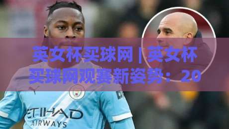 英女杯买球网 | 英女杯买球网观赛新姿势：2026赛季女足英伦杯赛的数字化体验与社群玩法-今日最新外围比球站水位精彩片段流畅代理1080P官网
