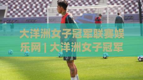 大洋洲女子冠军联赛娱乐网 | 大洋洲女子冠军联赛娱乐网带你解锁2026女足新视角：从观赛到互动的一站式体验-最大权威网页比球站无需注册观看解说让球盘高清技巧