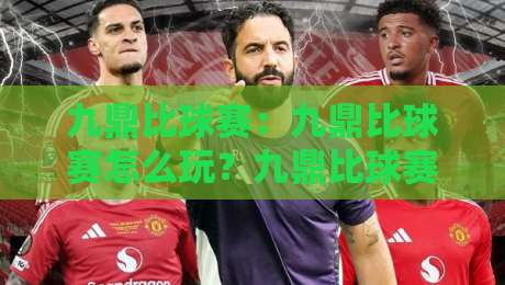 九鼎比球赛：九鼎比球赛怎么玩？九鼎比球赛的趣味逻辑与参与方式全知道-最全手机信誉体球站走盘单双盘独赢波胆盘大球分析