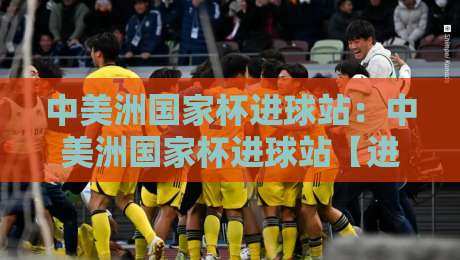中美洲国家杯进球站：中美洲国家杯进球站【进球数据】+中美洲国家杯进球站背后的绿茵密码与观赛新视角-线上十大最稳进球站免费无延迟4K俱乐部中水入口