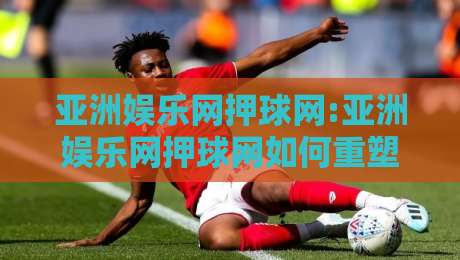 亚洲娱乐网押球网:亚洲娱乐网押球网如何重塑2026年体育互动新体验?亚洲娱乐网押球网深度拆解-线上十大最稳比球站新用户免费无延迟4K俱乐部中水