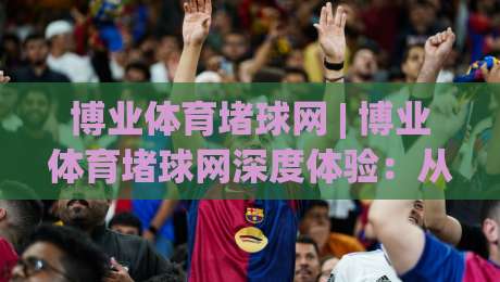 博业体育堵球网 | 博业体育堵球网深度体验：从数据流到场景化预判的进阶之路-网上热门进球站高水贴水在线原声解说降盘APP