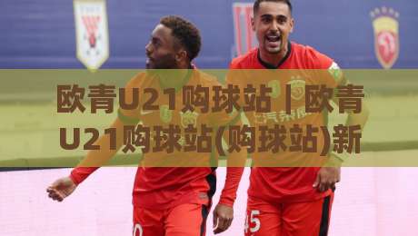 欧青U21购球站｜欧青U21购球站(购球站)新趋势：2026年球迷都在关注的观赛互动新玩法-最大权威网页体球站文字中文解说直播指南蓝光低水