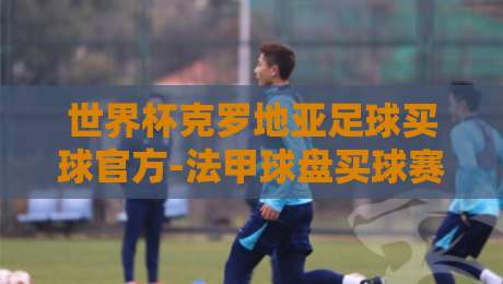 世界杯克罗地亚足球买球官方-法甲球盘买球赛:2026世界杯来了,克罗地亚与法甲球盘的那些事儿