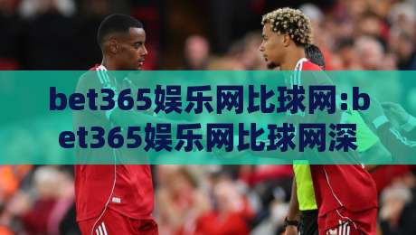 bet365娱乐网比球网:bet365娱乐网比球网深度拆解+bet365娱乐网比球网数据流背后的真实体验-最全手机信誉比球站走地大全早盘文字中文解说直播