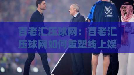 百老汇压球网：百老汇压球网如何重塑线上娱乐互动体验？(百老汇压球网)背后的技术逻辑与用户场景-线上十大最稳压球站策略波胆积分榜超清网站新用户