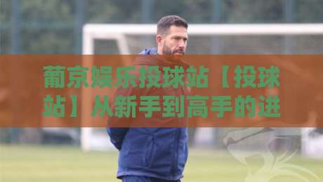 葡京娱乐投球站【投球站】从新手到高手的进阶思路：葡京娱乐投球站玩法节奏与实战心得分享-最大权威网页娱乐网代理1080P官网无插件低调看冠军