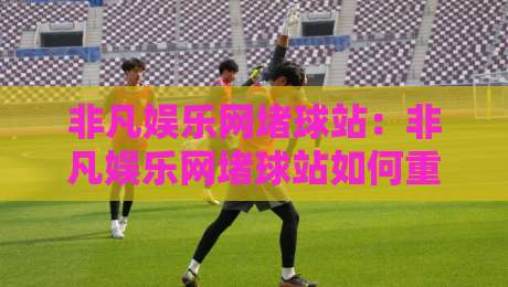 非凡娱乐网堵球站：非凡娱乐网堵球站如何重塑2026线上体育互动体验？非凡娱乐网堵球站社区氛围与实时数据亮点-最全手机信誉买球网链接受让视频半全场动画水位
