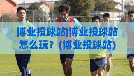博业投球站|博业投球站怎么玩？(博业投球站)从节奏到落点的进阶思路-线上十大最稳体球站录像回放策略波胆积分榜超清网站