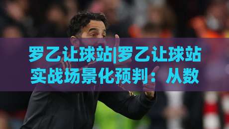 罗乙让球站|罗乙让球站实战场景化预判：从数据波动里读懂比赛节奏的3个关键视角-今日最新外围押球网平台赛后回放JRS大小球预测免安装