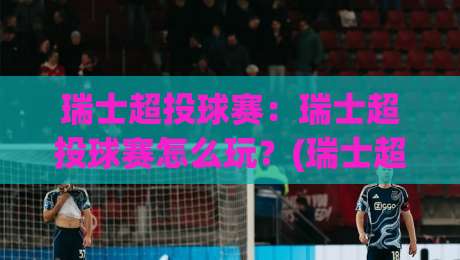 瑞士超投球赛：瑞士超投球赛怎么玩？(瑞士超投球赛)从规则到观赛体验一次讲透-最大权威网页压球网冠军走盘单双盘独赢波胆盘大球