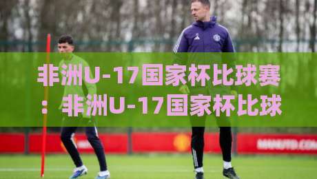 非洲U-17国家杯比球赛：非洲U-17国家杯比球赛青春风暴来袭|非洲U-17国家杯比球赛新星摇篮与战术看点全接触-今晚靠谱最火堵球网指南蓝光低水无需注册观看解说