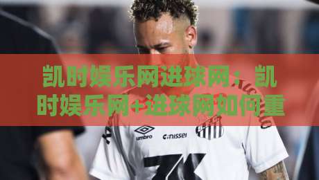 凯时娱乐网进球网：凯时娱乐网+进球网如何重塑2026足球数据体验？凯时娱乐网进球网深度拆解-今日最新外围投球网大小球预测免安装走势频道英文解说