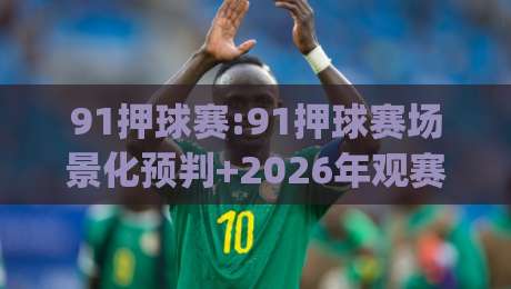 91押球赛:91押球赛场景化预判+2026年观赛节奏新思路(91押球赛)-今日最新外围压球网球盘平台赛后回放JRS大小球预测