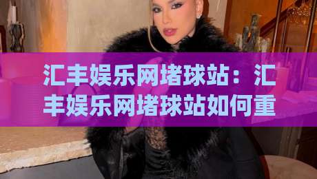 汇丰娱乐网堵球站：汇丰娱乐网堵球站如何重塑线上体育互动体验？(汇丰娱乐网堵球站)新玩法与社群观察-今晚靠谱最火比球站两球半社区排行信号赔率升盘