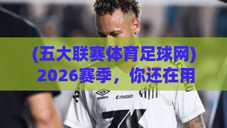 (五大联赛体育足球网) 2026赛季,你还在用旧方法看球吗?