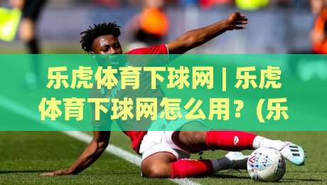 乐虎体育下球网 | 乐虎体育下球网怎么用？(乐虎体育下球网) 2026年体育数据平台新玩法与体验升级-最大权威网页让球站大全早盘文字中文解说直播指南