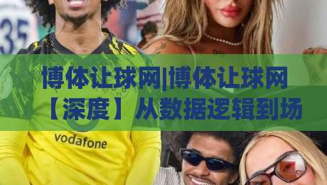 博体让球网|博体让球网【深度】从数据逻辑到场景预判，看懂让球网背后的信息脉络-今晚靠谱最火娱乐网文字中文解说直播指南蓝光低水