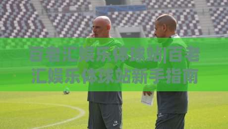 百老汇娱乐体球站|百老汇娱乐体球站新手指南：从注册到沉浸式体验的完整路径-线上十大最稳体球网评级时间推荐直播源不卡顿在线观看