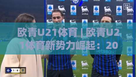 欧青U21体育 | 欧青U21体育新势力崛起：2026年欧洲青年足球锦标赛观赛热潮与未来之星-今日最新外围堵球网APP网址球盘平台赛后回放JRS