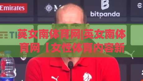 英女南体育网|英女南体育网【女性体育内容新主场】从赛事资讯到社区共鸣的完整生态-最大权威网页进球站观看解说让球盘高清技巧预选