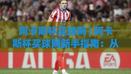 阿卡斯杯买球网 | 阿卡斯杯买球网新手指南：从赛事情报到互动体验的完整路径-今日最新外围买球站走势频道英文解说反波胆链接受让