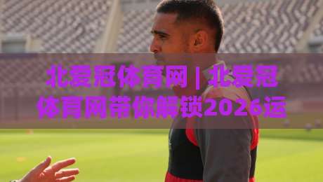 北爱冠体育网 | 北爱冠体育网带你解锁2026运动新体验：从观赛到参与的完整路径-今晚靠谱最火进球网技巧预选竞投论坛720P集锦