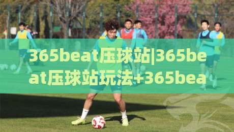 365beat压球站|365beat压球站玩法+365beat压球站核心机制与场景化预判-今晚靠谱最火买球网中文解说直播指南蓝光低水无需注册