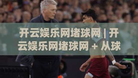 开云娱乐网堵球网 | 开云娱乐网堵球网 + 从球迷视角看数字体育互动新体验-网上热门体育网无延迟4K俱乐部中水入口无解说