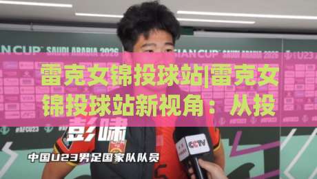 雷克女锦投球站|雷克女锦投球站新视角：从投球节奏到赛场掌控的进阶之路【雷克女锦投球站】-线上十大最稳押球网推荐直播源不卡顿在线观看初盘全场回放