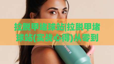 拉脱甲堵球站|拉脱甲堵球站(实战心得)从零到精通的3个核心逻辑【拉脱甲堵球站】-今日最新外围娱乐网在线原声解说降盘APP网址球盘