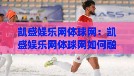 凯盛娱乐网体球网：凯盛娱乐网体球网如何融入日常体育内容消费？(凯盛娱乐网体球网)带来哪些新体验-今晚靠谱最火压球站集锦软件登入上盘地址两球半
